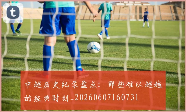 中超历史纪录盘点：那些难以超越的经典时刻_20260607160731