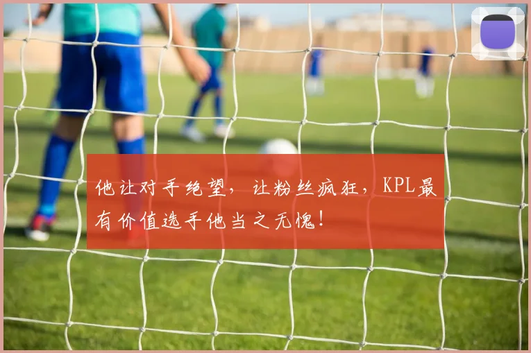 他让对手绝望,让粉丝疯狂,KPL最有价值选手他当之无愧!