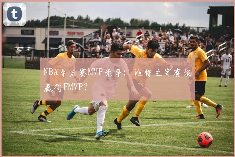 NBA季后赛MVP竞争:谁将主宰赛场赢得FMVP?