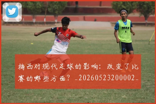梅西对现代足球的影响:改变了比赛的哪些方面?_20260523200002_20260609222048