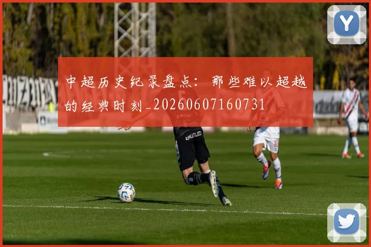 中超历史纪录盘点：那些难以超越的经典时刻_20260607160731