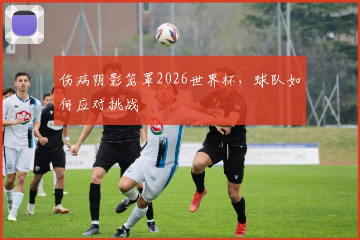 伤病阴影笼罩2026世界杯,球队如何应对挑战