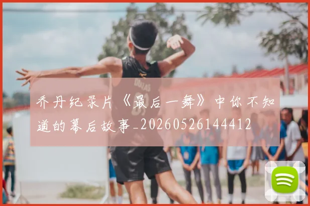 乔丹纪录片《最后一舞》中你不知道的幕后故事_20260526144412