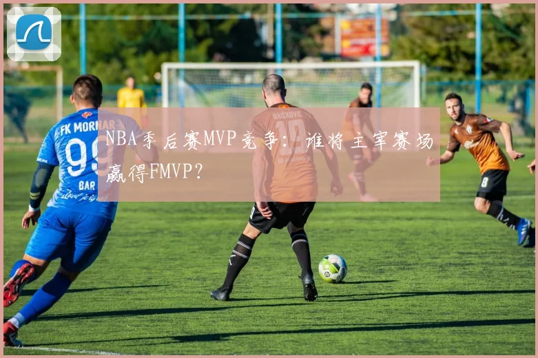 NBA季后赛MVP竞争：谁将主宰赛场赢得FMVP？