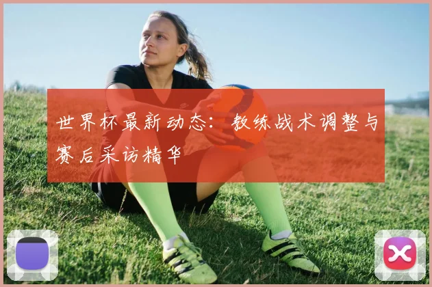 世界杯最新动态：教练战术调整与赛后采访精华
