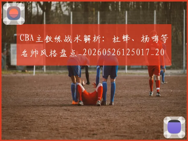 CBA主教练战术解析:杜锋、杨鸣等名帅风格盘点_20260526125017_20260606165137