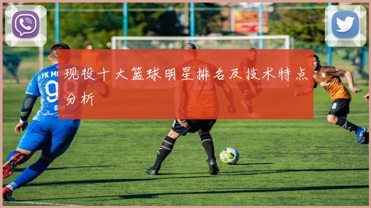 现役十大篮球明星排名及技术特点分析