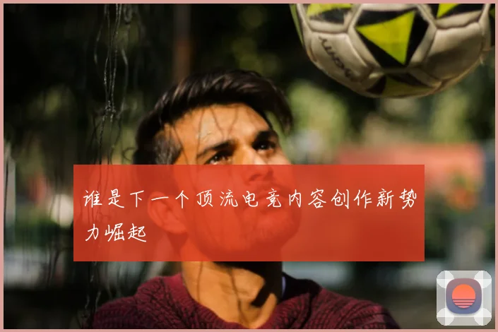谁是下一个顶流电竞内容创作新势力崛起