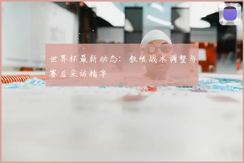 世界杯最新动态:教练战术调整与赛后采访精华