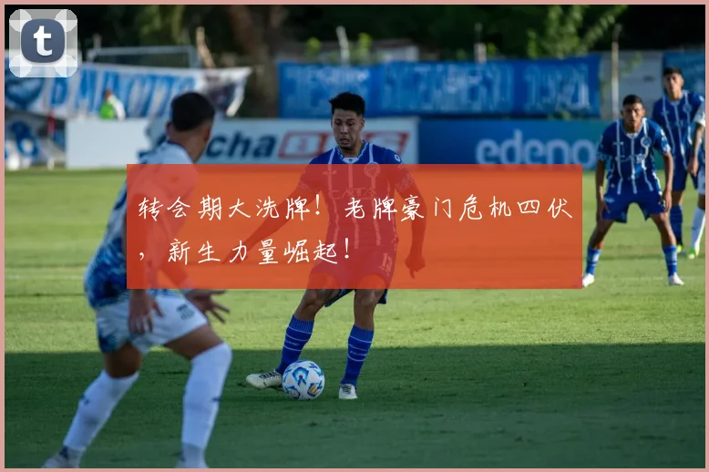转会期大洗牌!老牌豪门危机四伏,新生力量崛起!